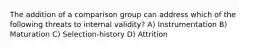 The addition of a comparison group can address which of the following threats to internal validity? A) Instrumentation B) Maturation C) Selection-history D) Attrition