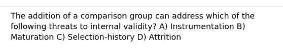 The addition of a comparison group can address which of the following threats to internal validity? A) Instrumentation B) Maturation C) Selection-history D) Attrition