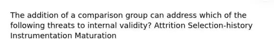 The addition of a comparison group can address which of the following threats to internal validity? Attrition Selection-history Instrumentation Maturation