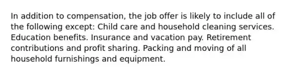 In addition to compensation, the job offer is likely to include all of the following except: Child care and household cleaning services. Education benefits. Insurance and vacation pay. Retirement contributions and profit sharing. Packing and moving of all household furnishings and equipment.