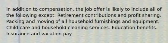 In addition to compensation, the job offer is likely to include all of the following except: Retirement contributions and profit sharing. Packing and moving of all household furnishings and equipment. Child care and household cleaning services. Education benefits. Insurance and vacation pay.