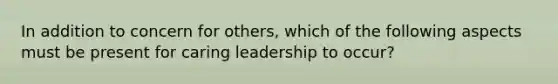 In addition to concern for others, which of the following aspects must be present for caring leadership to occur?