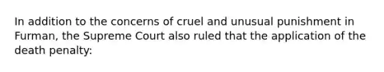 In addition to the concerns of cruel and unusual punishment in Furman, the Supreme Court also ruled that the application of the death penalty: