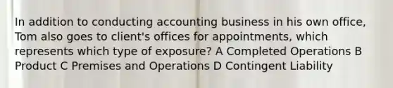 In addition to conducting accounting business in his own office, Tom also goes to client's offices for appointments, which represents which type of exposure? A Completed Operations B Product C Premises and Operations D Contingent Liability