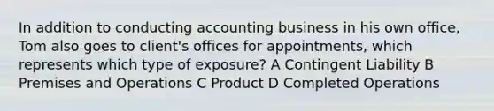 In addition to conducting accounting business in his own office, Tom also goes to client's offices for appointments, which represents which type of exposure? A Contingent Liability B Premises and Operations C Product D Completed Operations