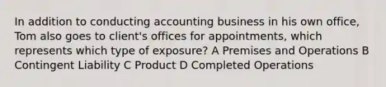 In addition to conducting accounting business in his own office, Tom also goes to client's offices for appointments, which represents which type of exposure? A Premises and Operations B Contingent Liability C Product D Completed Operations