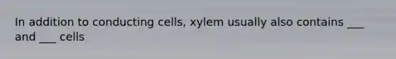 In addition to conducting cells, xylem usually also contains ___ and ___ cells