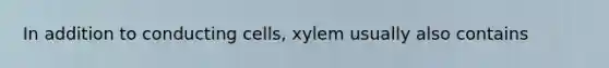 In addition to conducting cells, xylem usually also contains