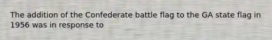 The addition of the Confederate battle flag to the GA state flag in 1956 was in response to