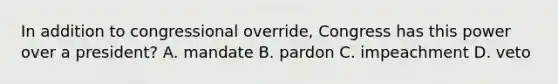 In addition to congressional override, Congress has this power over a president? A. mandate B. pardon C. impeachment D. veto