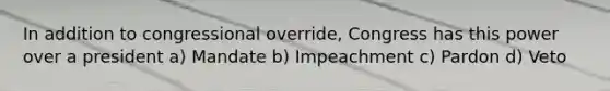 In addition to congressional override, Congress has this power over a president a) Mandate b) Impeachment c) Pardon d) Veto