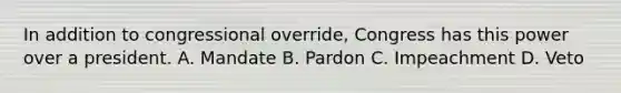 In addition to congressional override, Congress has this power over a president. A. Mandate B. Pardon C. Impeachment D. Veto