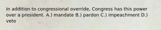 In addition to congressional override, Congress has this power over a president. A.) mandate B.) pardon C.) impeachment D.) veto