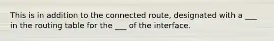 This is in addition to the connected route, designated with a ___ in the routing table for the ___ of the interface.