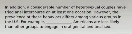 In addition, a considerable number of heterosexual couples have tried anal intercourse on at least one occasion. However, the prevalence of these behaviors differs among various groups in the U.S. For example, ______________ Americans are less likely than other groups to engage in oral-genital and anal sex.