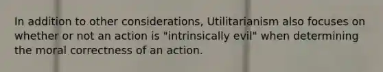 In addition to other considerations, Utilitarianism also focuses on whether or not an action is "intrinsically evil" when determining the moral correctness of an action.