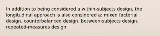 In addition to being considered a within-subjects design, the longitudinal approach is also considered a: mixed factorial design. counterbalanced design. between-subjects design. repeated-measures design.