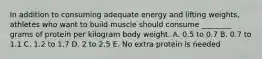 In addition to consuming adequate energy and lifting weights, athletes who want to build muscle should consume ________ grams of protein per kilogram body weight. A. 0.5 to 0.7 B. 0.7 to 1.1 C. 1.2 to 1.7 D. 2 to 2.5 E. No extra protein is needed