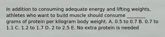 In addition to consuming adequate energy and lifting weights, athletes who want to build muscle should consume ________ grams of protein per kilogram body weight. A. 0.5 to 0.7 B. 0.7 to 1.1 C. 1.2 to 1.7 D. 2 to 2.5 E. No extra protein is needed