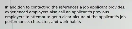 In addition to contacting the references a job applicant provides, experienced employers also call an applicant's previous employers to attempt to get a clear picture of the applicant's job performance, character, and work habits