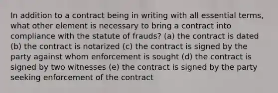 In addition to a contract being in writing with all essential terms, what other element is necessary to bring a contract into compliance with the statute of frauds? (a) the contract is dated (b) the contract is notarized (c) the contract is signed by the party against whom enforcement is sought (d) the contract is signed by two witnesses (e) the contract is signed by the party seeking enforcement of the contract