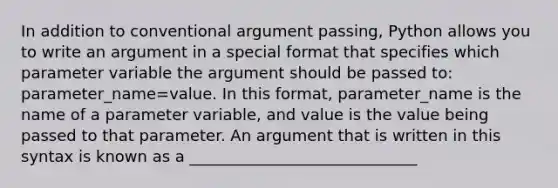 In addition to conventional argument passing, Python allows you to write an argument in a special format that specifies which parameter variable the argument should be passed to: parameter_name=value. In this format, parameter_name is the name of a parameter variable, and value is the value being passed to that parameter. An argument that is written in this syntax is known as a _____________________________