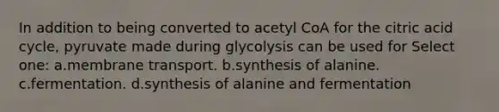 In addition to being converted to acetyl CoA for the citric acid cycle, pyruvate made during glycolysis can be used for Select one: a.membrane transport. b.synthesis of alanine. c.fermentation. d.synthesis of alanine and fermentation