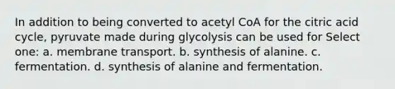 In addition to being converted to acetyl CoA for the citric acid cycle, pyruvate made during glycolysis can be used for Select one: a. membrane transport. b. synthesis of alanine. c. fermentation. d. synthesis of alanine and fermentation.