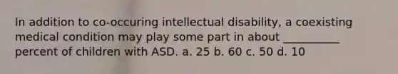 In addition to co-occuring intellectual disability, a coexisting medical condition may play some part in about __________ percent of children with ASD. a. 25 b. 60 c. 50 d. 10