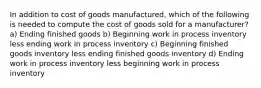 In addition to cost of goods manufactured, which of the following is needed to compute the cost of goods sold for a manufacturer? a) Ending finished goods b) Beginning work in process inventory less ending work in process inventory c) Beginning finished goods inventory less ending finished goods inventory d) Ending work in process inventory less beginning work in process inventory