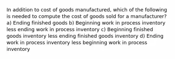 In addition to cost of goods manufactured, which of the following is needed to compute the cost of goods sold for a manufacturer? a) Ending finished goods b) Beginning work in process inventory less ending work in process inventory c) Beginning finished goods inventory less ending finished goods inventory d) Ending work in process inventory less beginning work in process inventory