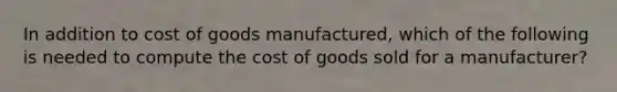 In addition to cost of goods​ manufactured, which of the following is needed to compute the cost of goods sold for a​ manufacturer?