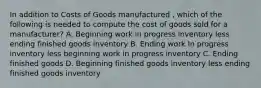 In addition to Costs of Goods manufactured , which of the following is needed to compute the cost of goods sold for a manufacturer? A. Beginning work in progress inventory less ending finished goods inventory B. Ending work In progress inventory less beginning work in progress inventory C. Ending finished goods D. Beginning finished goods inventory less ending finished goods inventory