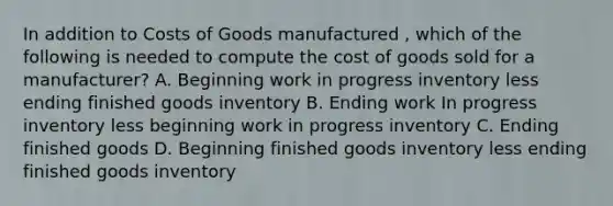 In addition to Costs of Goods manufactured , which of the following is needed to compute the cost of goods sold for a manufacturer? A. Beginning work in progress inventory less ending finished goods inventory B. Ending work In progress inventory less beginning work in progress inventory C. Ending finished goods D. Beginning finished goods inventory less ending finished goods inventory