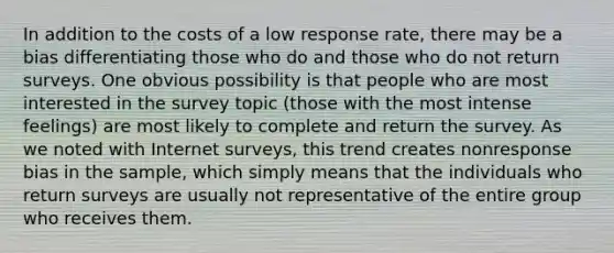 In addition to the costs of a low response rate, there may be a bias differentiating those who do and those who do not return surveys. One obvious possibility is that people who are most interested in the survey topic (those with the most intense feelings) are most likely to complete and return the survey. As we noted with Internet surveys, this trend creates nonresponse bias in the sample, which simply means that the individuals who return surveys are usually not representative of the entire group who receives them.