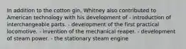 In addition to the cotton gin, Whitney also contributed to American technology with his development of - introduction of interchangeable parts. - development of the first practical locomotive. - invention of the mechanical reaper. - development of steam power. - the stationary steam engine