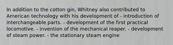 In addition to the cotton gin, Whitney also contributed to American technology with his development of - introduction of interchangeable parts. - development of the first practical locomotive. - invention of the mechanical reaper. - development of steam power. - the stationary steam engine