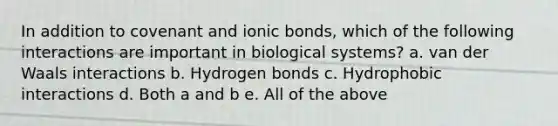 In addition to covenant and ionic bonds, which of the following interactions are important in biological systems? a. van der Waals interactions b. Hydrogen bonds c. Hydrophobic interactions d. Both a and b e. All of the above