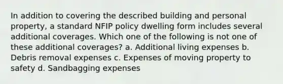 In addition to covering the described building and personal property, a standard NFIP policy dwelling form includes several additional coverages. Which one of the following is not one of these additional coverages? a. Additional living expenses b. Debris removal expenses c. Expenses of moving property to safety d. Sandbagging expenses