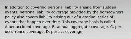 In addition to covering personal liability arising from sudden events, personal liability coverage provided by the homeowners policy also covers liability arising out of a gradual series of events that happen over time. This coverage basis is called A.per-accident coverage. B. annual aggregate coverage. C. per-occurrence coverage. D. per-act coverage.