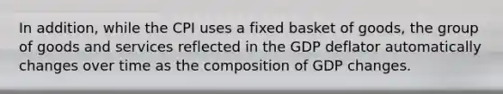 In addition, while the CPI uses a fixed basket of goods, the group of goods and services reflected in the GDP deflator automatically changes over time as the composition of GDP changes.