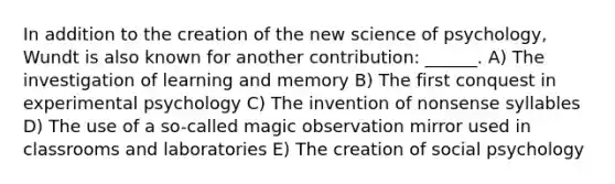 In addition to the creation of the new science of psychology, Wundt is also known for another contribution: ______. A) The investigation of learning and memory B) The first conquest in experimental psychology C) The invention of nonsense syllables D) The use of a so-called magic observation mirror used in classrooms and laboratories E) The creation of social psychology