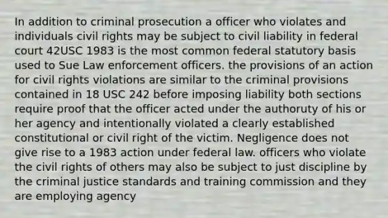 In addition to criminal prosecution a officer who violates and individuals civil rights may be subject to civil liability in federal court 42USC 1983 is the most common federal statutory basis used to Sue Law enforcement officers. the provisions of an action for civil rights violations are similar to the criminal provisions contained in 18 USC 242 before imposing liability both sections require proof that the officer acted under the authoruty of his or her agency and intentionally violated a clearly established constitutional or civil right of the victim. Negligence does not give rise to a 1983 action under federal law. officers who violate the civil rights of others may also be subject to just discipline by the criminal justice standards and training commission and they are employing agency