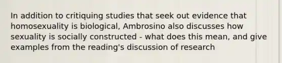 In addition to critiquing studies that seek out evidence that homosexuality is biological, Ambrosino also discusses how sexuality is socially constructed - what does this mean, and give examples from the reading's discussion of research