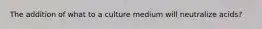 The addition of what to a culture medium will neutralize acids?