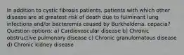 In addition to cystic fibrosis patients, patients with which other disease are at greatest risk of death due to fulminant lung infections and/or bacteremia caused by Burkholderia. cepacia? Question options: a) Cardiovascular disease b) Chronic obstructive pulmonary disease c) Chronic granulomatous disease d) Chronic kidney disease