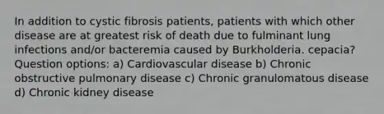 In addition to cystic fibrosis patients, patients with which other disease are at greatest risk of death due to fulminant lung infections and/or bacteremia caused by Burkholderia. cepacia? Question options: a) Cardiovascular disease b) Chronic obstructive pulmonary disease c) Chronic granulomatous disease d) Chronic kidney disease