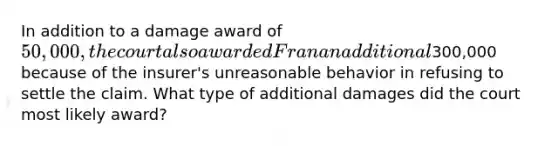 In addition to a damage award of 50,000, the court also awarded Fran an additional300,000 because of the insurer's unreasonable behavior in refusing to settle the claim. What type of additional damages did the court most likely award?