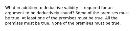 What in addition to deductive validity is required for an argument to be deductively sound? Some of the premises must be true. At least one of the premises must be true. All the premises must be true. None of the premises must be true.