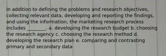 In addition to defining the problems and research objectives, collecting relevant data, developing and reporting the findings, and using the information, the marketing research process includes ________. a. developing the research budget b. choosing the research agency c. choosing the research method d. developing the research plan e. comparing and contrasting primary and secondary data